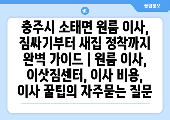 충주시 소태면 원룸 이사, 짐싸기부터 새집 정착까지 완벽 가이드 | 원룸 이사, 이삿짐센터, 이사 비용, 이사 꿀팁