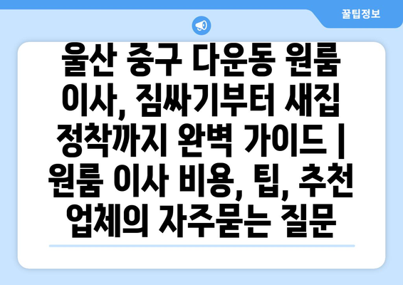 울산 중구 다운동 원룸 이사, 짐싸기부터 새집 정착까지 완벽 가이드 | 원룸 이사 비용, 팁, 추천 업체