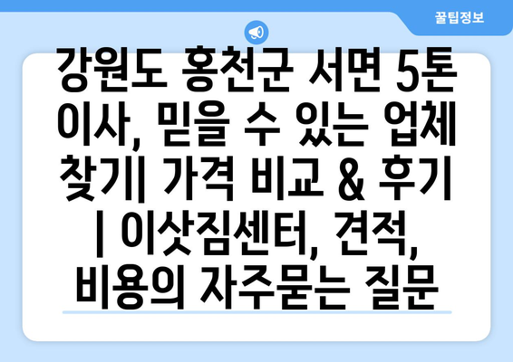 강원도 홍천군 서면 5톤 이사, 믿을 수 있는 업체 찾기| 가격 비교 & 후기 | 이삿짐센터, 견적, 비용