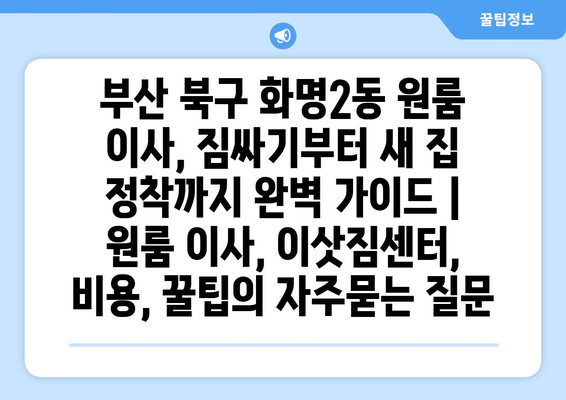 부산 북구 화명2동 원룸 이사, 짐싸기부터 새 집 정착까지 완벽 가이드 | 원룸 이사, 이삿짐센터, 비용, 꿀팁