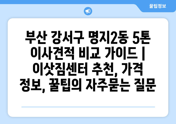 부산 강서구 명지2동 5톤 이사견적 비교 가이드 | 이삿짐센터 추천, 가격 정보, 꿀팁