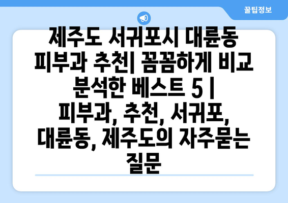 제주도 서귀포시 대륜동 피부과 추천| 꼼꼼하게 비교 분석한 베스트 5 | 피부과, 추천, 서귀포, 대륜동, 제주도