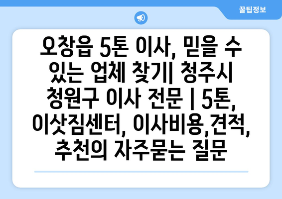 오창읍 5톤 이사, 믿을 수 있는 업체 찾기| 청주시 청원구 이사 전문 | 5톤, 이삿짐센터, 이사비용,견적, 추천