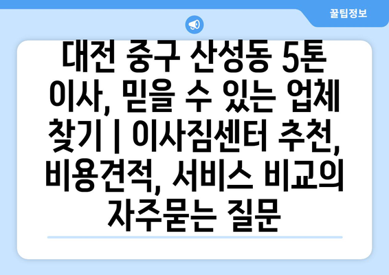 대전 중구 산성동 5톤 이사, 믿을 수 있는 업체 찾기 | 이사짐센터 추천, 비용견적, 서비스 비교