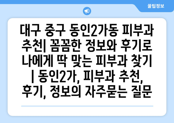 대구 중구 동인2가동 피부과 추천| 꼼꼼한 정보와 후기로 나에게 딱 맞는 피부과 찾기 | 동인2가, 피부과 추천, 후기, 정보