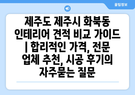 제주도 제주시 화북동 인테리어 견적 비교 가이드 | 합리적인 가격, 전문 업체 추천, 시공 후기