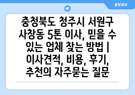 충청북도 청주시 서원구 사창동 5톤 이사, 믿을 수 있는 업체 찾는 방법 | 이사견적, 비용, 후기, 추천