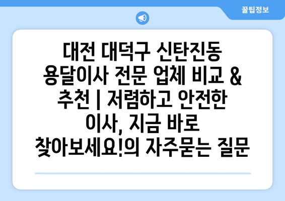 대전 대덕구 신탄진동 용달이사 전문 업체 비교 & 추천 | 저렴하고 안전한 이사, 지금 바로 찾아보세요!