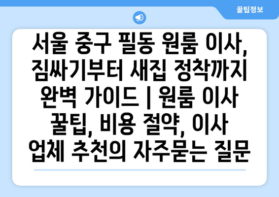 서울 중구 필동 원룸 이사, 짐싸기부터 새집 정착까지 완벽 가이드 | 원룸 이사 꿀팁, 비용 절약, 이사 업체 추천